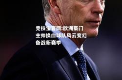 竞技宝官网:欧洲豪门主帅换血球队风云变幻备战新赛季