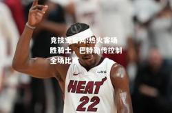 竞技宝官网:热火客场胜骑士，巴特勒传控制全场比赛