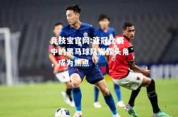 竞技宝官网:亚冠比赛中的黑马球队崭露头角，成为焦点
