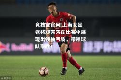 竞技宝官网:上海女足老将郑芳芳在比赛中展现出领袖气质，带领球队取胜！