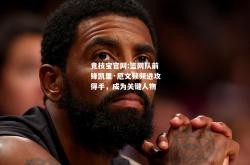 竞技宝官网:篮网队前锋凯里·厄文频频进攻得手，成为关键人物