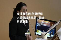 竞技宝官网:华夏经纪人调整战术纵深，敌方挑战重重