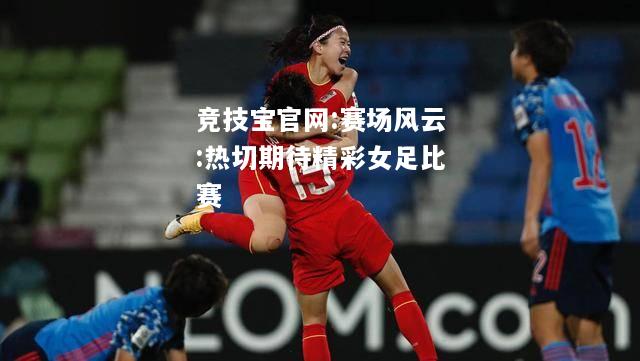 赛场风云:热切期待精彩女足比赛