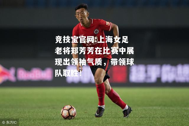 上海女足老将郑芳芳在比赛中展现出领袖气质，带领球队取胜！