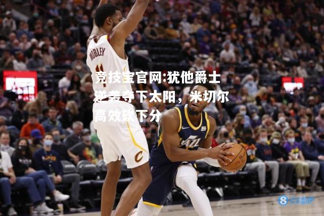 犹他爵士逆袭夺下太阳，米切尔高效砍下分