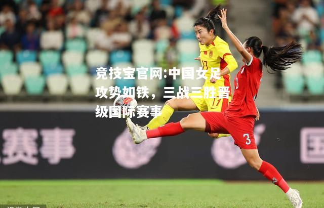 中国女足攻势如铁，三战三胜晋级国际赛事